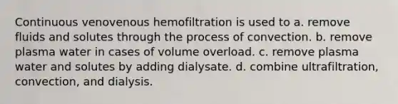 Continuous venovenous hemofiltration is used to a. remove fluids and solutes through the process of convection. b. remove plasma water in cases of volume overload. c. remove plasma water and solutes by adding dialysate. d. combine ultrafiltration, convection, and dialysis.