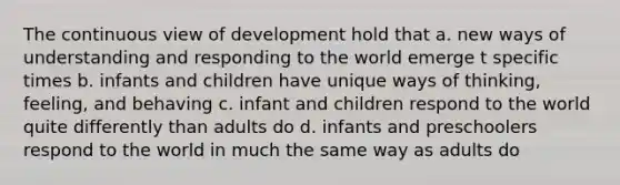 The continuous view of development hold that a. new ways of understanding and responding to the world emerge t specific times b. infants and children have unique ways of thinking, feeling, and behaving c. infant and children respond to the world quite differently than adults do d. infants and preschoolers respond to the world in much the same way as adults do