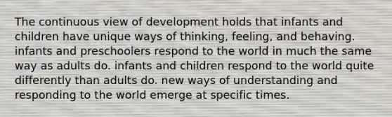 The continuous view of development holds that infants and children have unique ways of thinking, feeling, and behaving. infants and preschoolers respond to the world in much the same way as adults do. infants and children respond to the world quite differently than adults do. new ways of understanding and responding to the world emerge at specific times.