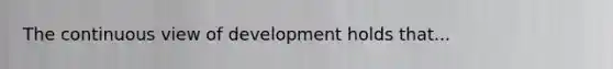 The continuous view of development holds that...