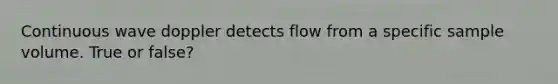 Continuous wave doppler detects flow from a specific sample volume. True or false?