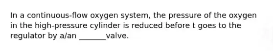 In a continuous-flow oxygen system, the pressure of the oxygen in the high-pressure cylinder is reduced before t goes to the regulator by a/an _______valve.