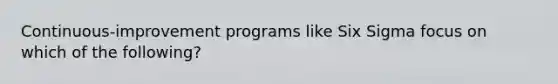 Continuous-improvement programs like Six Sigma focus on which of the following?