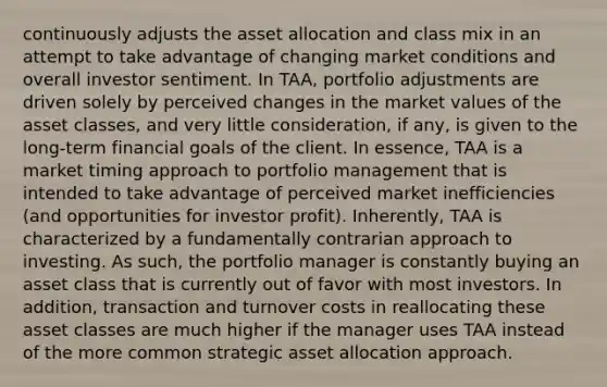 continuously adjusts the asset allocation and class mix in an attempt to take advantage of changing market conditions and overall investor sentiment. In TAA, portfolio adjustments are driven solely by perceived changes in the market values of the asset classes, and very little consideration, if any, is given to the long-term financial goals of the client. In essence, TAA is a market timing approach to portfolio management that is intended to take advantage of perceived market inefficiencies (and opportunities for investor profit). Inherently, TAA is characterized by a fundamentally contrarian approach to investing. As such, the portfolio manager is constantly buying an asset class that is currently out of favor with most investors. In addition, transaction and turnover costs in reallocating these asset classes are much higher if the manager uses TAA instead of the more common strategic asset allocation approach.