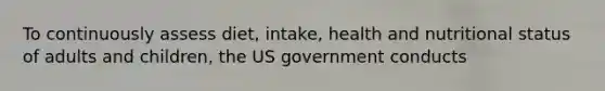 To continuously assess diet, intake, health and nutritional status of adults and children, the US government conducts