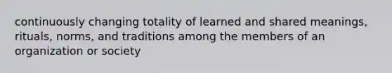 continuously changing totality of learned and shared meanings, rituals, norms, and traditions among the members of an organization or society