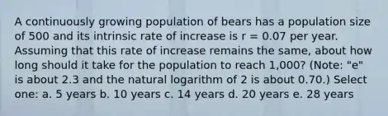 A continuously growing population of bears has a population size of 500 and its intrinsic rate of increase is r = 0.07 per year. Assuming that this rate of increase remains the same, about how long should it take for the population to reach 1,000? (Note: "e" is about 2.3 and the natural logarithm of 2 is about 0.70.) Select one: a. 5 years b. 10 years c. 14 years d. 20 years e. 28 years