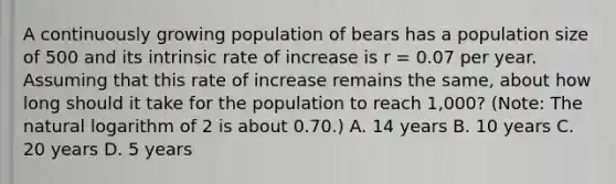 A continuously growing population of bears has a population size of 500 and its intrinsic rate of increase is r = 0.07 per year. Assuming that this rate of increase remains the same, about how long should it take for the population to reach 1,000? (Note: The natural logarithm of 2 is about 0.70.) A. 14 years B. 10 years C. 20 years D. 5 years