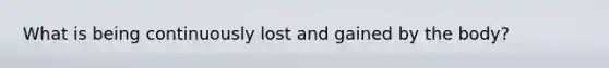 What is being continuously lost and gained by the body?