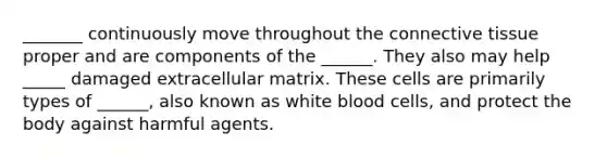 _______ continuously move throughout the <a href='https://www.questionai.com/knowledge/kYDr0DHyc8-connective-tissue' class='anchor-knowledge'>connective tissue</a> proper and are components of the ______. They also may help _____ damaged extracellular matrix. These cells are primarily types of ______, also known as white blood cells, and protect the body against harmful agents.