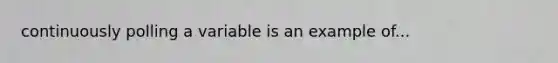 continuously polling a variable is an example of...