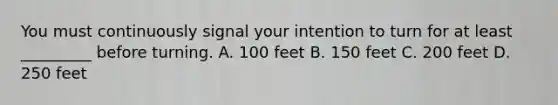 You must continuously signal your intention to turn for at least _________ before turning. A. 100 feet B. 150 feet C. 200 feet D. 250 feet