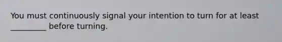 You must continuously signal your intention to turn for at least _________ before turning.