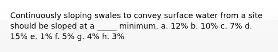 Continuously sloping swales to convey surface water from a site should be sloped at a _____ minimum. a. 12% b. 10% c. 7% d. 15% e. 1% f. 5% g. 4% h. 3%