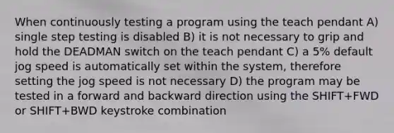 When continuously testing a program using the teach pendant A) single step testing is disabled B) it is not necessary to grip and hold the DEADMAN switch on the teach pendant C) a 5% default jog speed is automatically set within the system, therefore setting the jog speed is not necessary D) the program may be tested in a forward and backward direction using the SHIFT+FWD or SHIFT+BWD keystroke combination