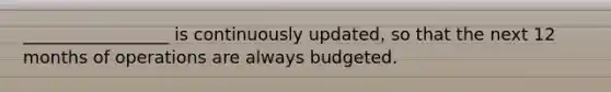 _________________ is continuously updated, so that the next 12 months of operations are always budgeted.