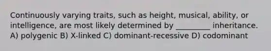 Continuously varying traits, such as height, musical, ability, or intelligence, are most likely determined by _________ inheritance. A) polygenic B) X-linked C) dominant-recessive D) codominant