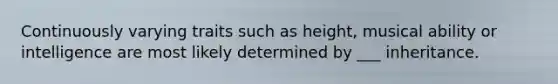 Continuously varying traits such as height, musical ability or intelligence are most likely determined by ___ inheritance.