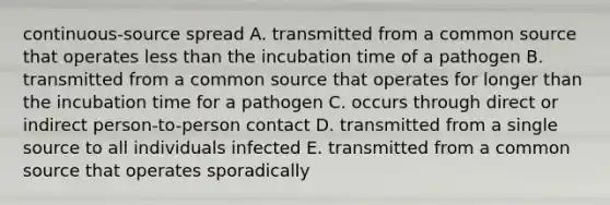 continuous-source spread A. transmitted from a common source that operates less than the incubation time of a pathogen B. transmitted from a common source that operates for longer than the incubation time for a pathogen C. occurs through direct or indirect person-to-person contact D. transmitted from a single source to all individuals infected E. transmitted from a common source that operates sporadically