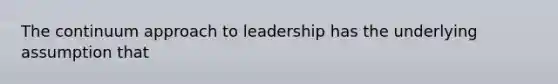 The continuum approach to leadership has the underlying assumption that