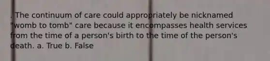 . The continuum of care could appropriately be nicknamed "womb to tomb" care because it encompasses health services from the time of a person's birth to the time of the person's death. a. True b. False