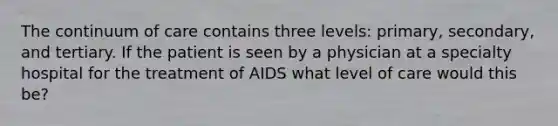 The continuum of care contains three levels: primary, secondary, and tertiary. If the patient is seen by a physician at a specialty hospital for the treatment of AIDS what level of care would this be?