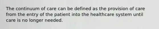 The continuum of care can be defined as the provision of care from the entry of the patient into the healthcare system until care is no longer needed.