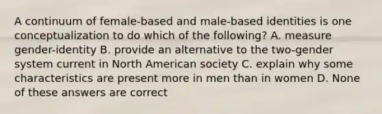 A continuum of female-based and male-based identities is one conceptualization to do which of the following? A. measure gender-identity B. provide an alternative to the two-gender system current in North American society C. explain why some characteristics are present more in men than in women D. None of these answers are correct