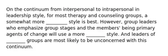 On the continuum from interpersonal to intrapersonal in leadership style, for most therapy and counseling groups, a somewhat more _________ style is best. However, group leaders who emphasize group stages and the members' being primary agents of change will use a more ________ style. And leaders of ________ groups are most likely to be unconcerned with this continuum.