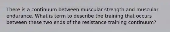 There is a continuum between muscular strength and muscular endurance. What is term to describe the training that occurs between these two ends of the resistance training continuum?