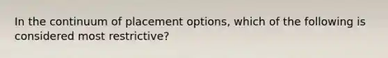 In the continuum of placement options, which of the following is considered most restrictive?