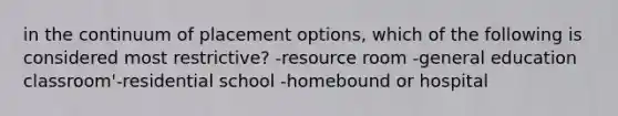 in the continuum of placement options, which of the following is considered most restrictive? -resource room -general education classroom'-residential school -homebound or hospital