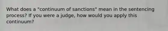 What does a "continuum of sanctions" mean in the sentencing process? If you were a judge, how would you apply this continuum?