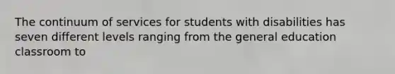 The continuum of services for students with disabilities has seven different levels ranging from the general education classroom to