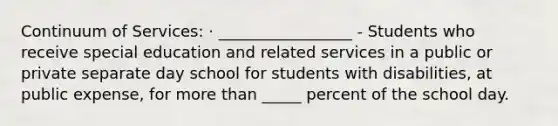 Continuum of Services: · _________________ - Students who receive special education and related services in a public or private separate day school for students with disabilities, at public expense, for more than _____ percent of the school day.