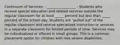 Continuum of Services: · _________________ - Students who receive special education and related services outside the regular classroom for at least _____ percent but less than _____ percent of the school day. Students are "pulled out" of the regular classroom and receive specialized instruction or services in a separate classroom for limited periods of time. Services may be individualized or offered in small groups. This is a common placement option for children with less severe disabilities.