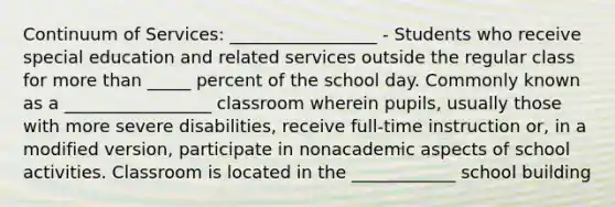 Continuum of Services: _________________ - Students who receive special education and related services outside the regular class for more than _____ percent of the school day. Commonly known as a _________________ classroom wherein pupils, usually those with more severe disabilities, receive full-time instruction or, in a modified version, participate in nonacademic aspects of school activities. Classroom is located in the ____________ school building