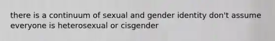 there is a continuum of sexual and gender identity don't assume everyone is heterosexual or cisgender