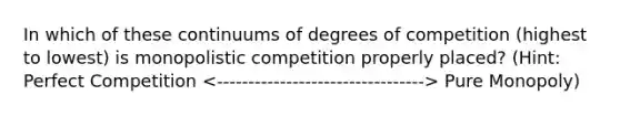 In which of these continuums of degrees of competition (highest to lowest) is monopolistic competition properly placed? (Hint: Perfect Competition Pure Monopoly)