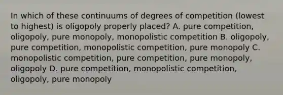 In which of these continuums of degrees of competition (lowest to highest) is oligopoly properly placed? A. pure competition, oligopoly, pure monopoly, monopolistic competition B. oligopoly, pure competition, monopolistic competition, pure monopoly C. monopolistic competition, pure competition, pure monopoly, oligopoly D. pure competition, monopolistic competition, oligopoly, pure monopoly