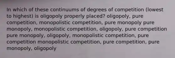 In which of these continuums of degrees of competition (lowest to highest) is oligopoly properly placed? oligopoly, pure competition, monopolistic competition, pure monopoly pure monopoly, monopolistic competition, oligopoly, pure competition pure monopoly, oligopoly, monopolistic competition, pure competition monopolistic competition, pure competition, pure monopoly, oligopoly