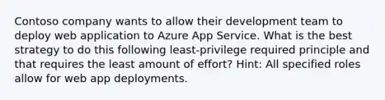 Contoso company wants to allow their development team to deploy web application to Azure App Service. What is the best strategy to do this following least-privilege required principle and that requires the least amount of effort? Hint: All specified roles allow for web app deployments.