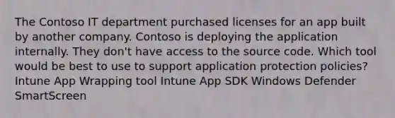 The Contoso IT department purchased licenses for an app built by another company. Contoso is deploying the application internally. They don't have access to the source code. Which tool would be best to use to support application protection policies? Intune App Wrapping tool Intune App SDK Windows Defender SmartScreen