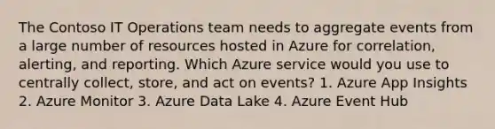 The Contoso IT Operations team needs to aggregate events from a large number of resources hosted in Azure for correlation, alerting, and reporting. Which Azure service would you use to centrally collect, store, and act on events? 1. Azure App Insights 2. Azure Monitor 3. Azure Data Lake 4. Azure Event Hub