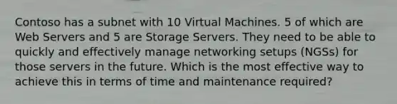 Contoso has a subnet with 10 Virtual Machines. 5 of which are Web Servers and 5 are Storage Servers. They need to be able to quickly and effectively manage networking setups (NGSs) for those servers in the future. Which is the most effective way to achieve this in terms of time and maintenance required?