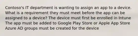 Contoso's IT department is wanting to assign an app to a device. What is a requirement they must meet before the app can be assigned to a device? The device must first be enrolled in Intune The app must be added to Google Play Store or Apple App Store Azure AD groups must be created for the device