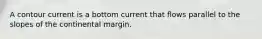 A contour current is a bottom current that flows parallel to the slopes of the continental margin.