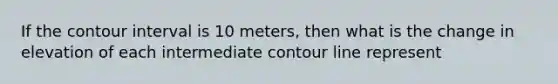 If the contour interval is 10 meters, then what is the change in elevation of each intermediate contour line represent