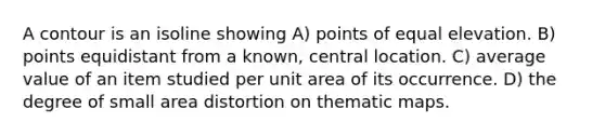 A contour is an isoline showing A) points of equal elevation. B) points equidistant from a known, central location. C) average value of an item studied per unit area of its occurrence. D) the degree of small area distortion on thematic maps.