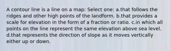 A contour line is a line on a map: Select one: a.that follows the ridges and other high points of the landform. b.that provides a scale for elevation in the form of a fraction or ratio. c.in which all points on the line represent the same elevation above sea level. d.that represents the direction of slope as it moves vertically either up or down.